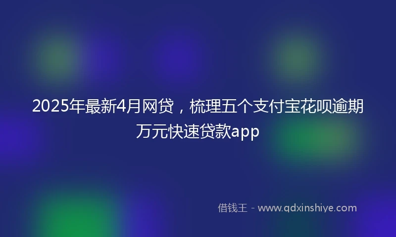 2025年最新4月网贷，梳理五个支付宝花呗逾期万元快速贷款app