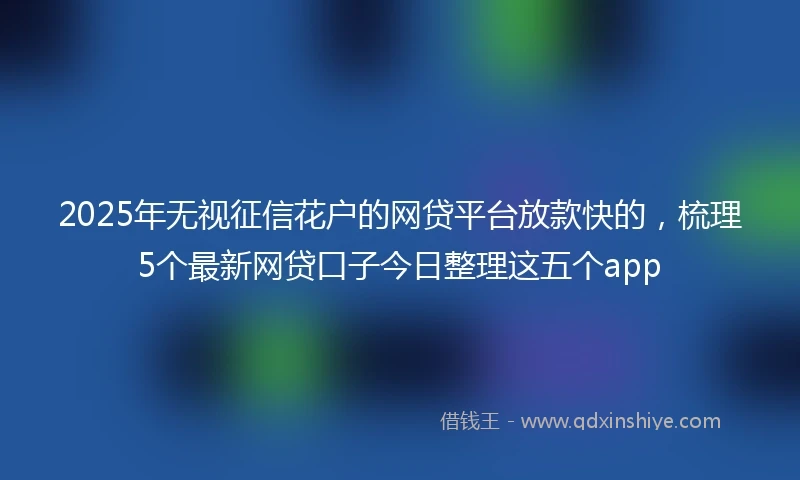 2025年无视征信花户的网贷平台放款快的，梳理5个最新网贷口子今日整理这五个app