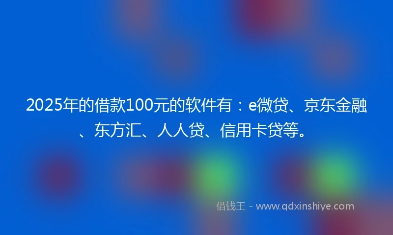 2025年的借款100元的软件有：e微贷、京东金融、东方汇、人人贷、信用卡贷等。
