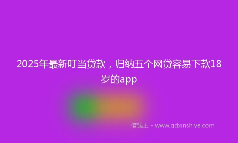 2025年最新叮当贷款，归纳五个网贷容易下款18岁的app