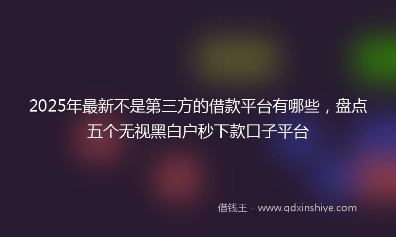 2025年最新不是第三方的借款平台有哪些，盘点五个无视黑白户秒下款口子平台