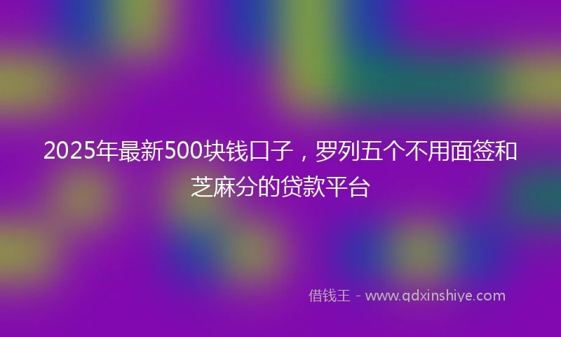 2025年最新500块钱口子，罗列五个不用面签和芝麻分的贷款平台
