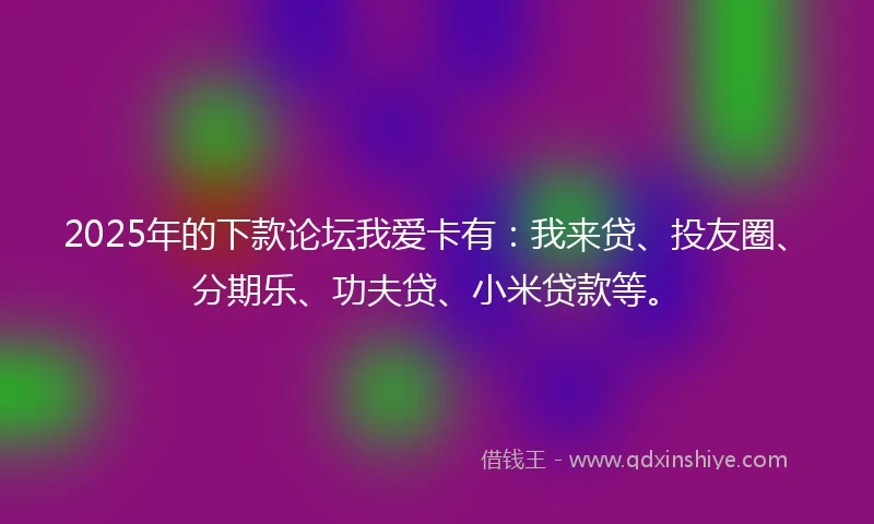 2025年的下款论坛我爱卡有：我来贷、投友圈、分期乐、功夫贷、小米贷款等。