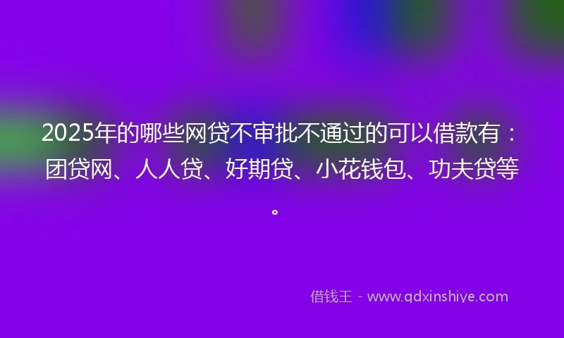2025年的哪些网贷不审批不通过的可以借款有：团贷网、人人贷、好期贷、小花钱包、功夫贷等。