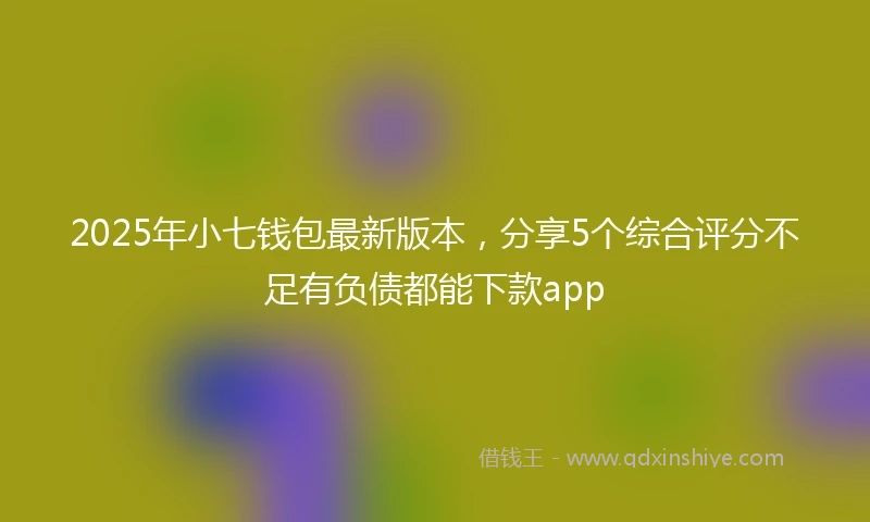 2025年小七钱包最新版本，分享5个综合评分不足有负债都能下款app