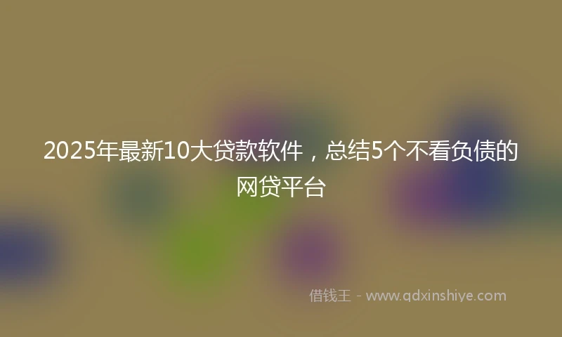 2025年最新10大贷款软件，总结5个不看负债的网贷平台