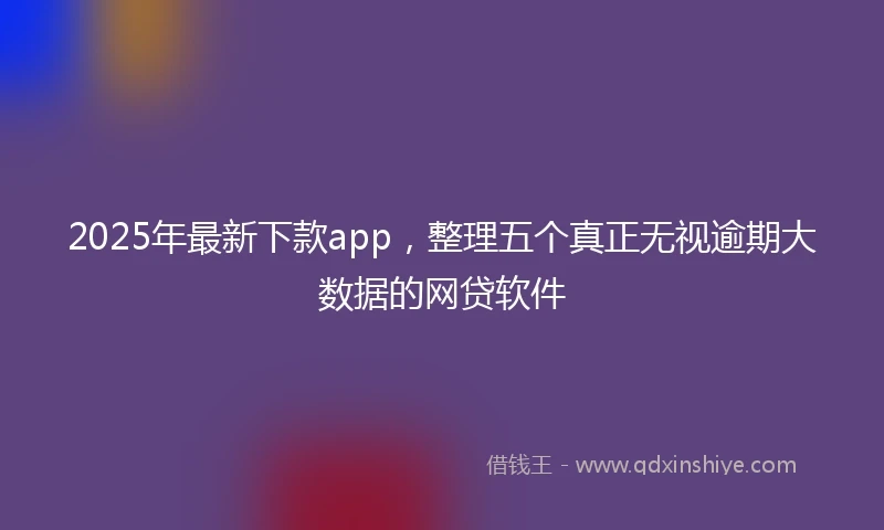 2025年最新下款app，整理五个真正无视逾期大数据的网贷软件
