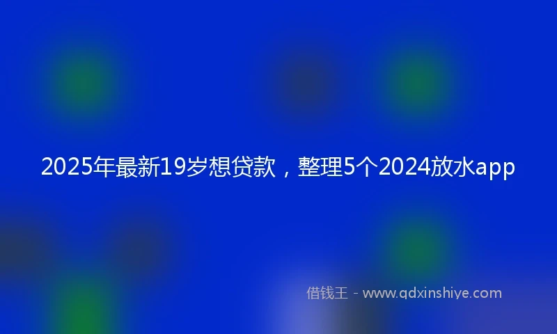 2025年最新19岁想贷款，整理5个2024放水app