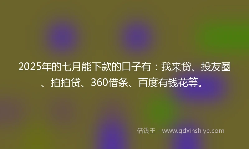 2025年的七月能下款的口子有：我来贷、投友圈、拍拍贷、360借条、百度有钱花等。