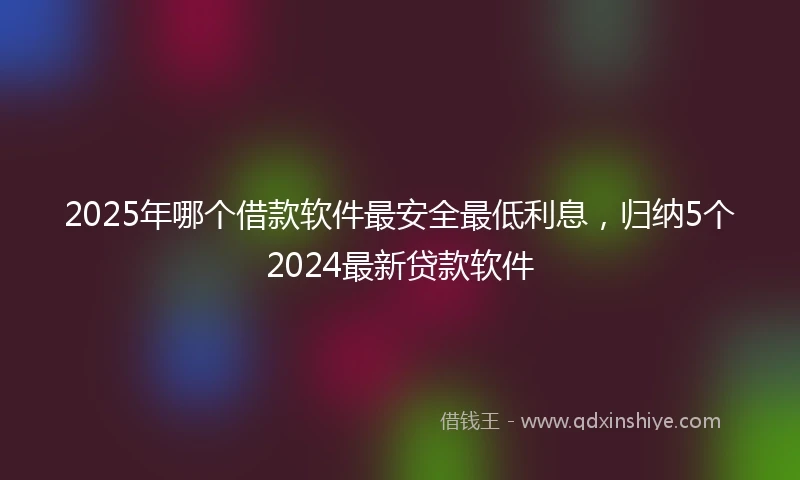 2025年哪个借款软件最安全最低利息，归纳5个2024最新贷款软件