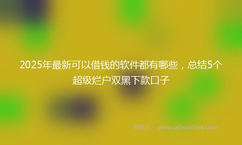 2025年最新可以借钱的软件都有哪些，总结5个超级烂户双黑下款口子