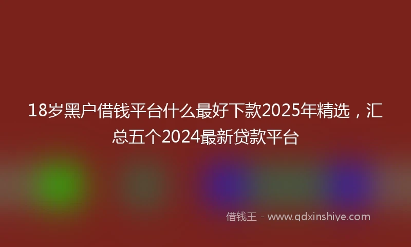 18岁黑户借钱平台什么最好下款2025年精选，汇总五个2024最新贷款平台