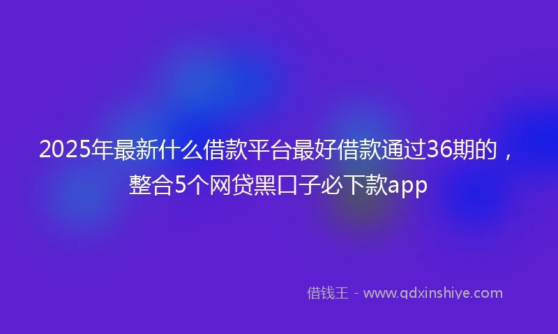 2025年最新什么借款平台最好借款通过36期的，整合5个网贷黑口子必下款app