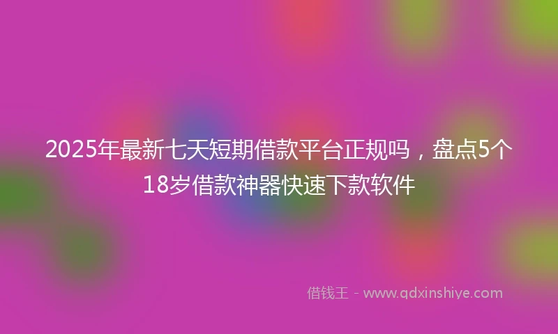 2025年最新七天短期借款平台正规吗，盘点5个18岁借款神器快速下款软件