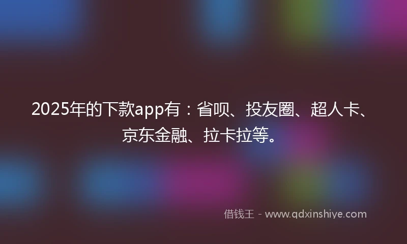 2025年的下款app有：省呗、投友圈、超人卡、京东金融、拉卡拉等。