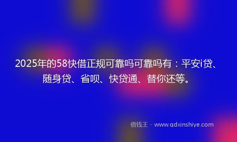 2025年的58快借正规可靠吗可靠吗有：平安i贷、随身贷、省呗、快贷通、替你还等。