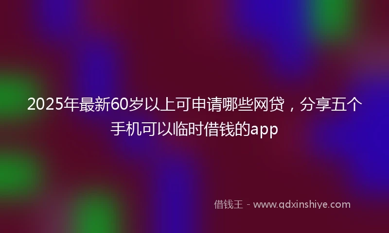 2025年最新60岁以上可申请哪些网贷，分享五个手机可以临时借钱的app