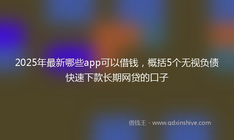 2025年最新哪些app可以借钱，概括5个无视负债快速下款长期网贷的口子