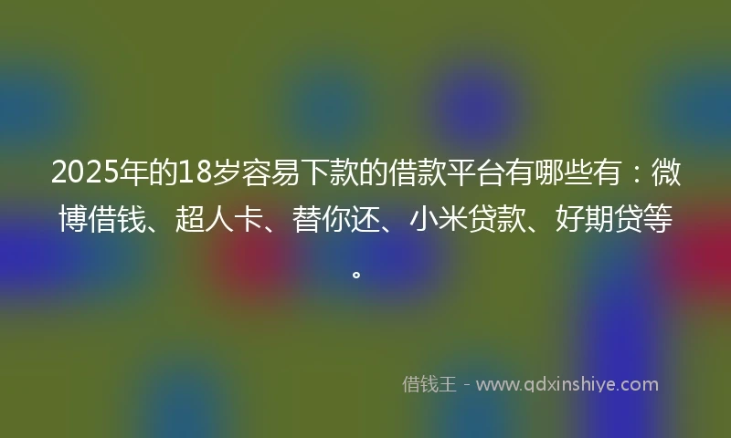 2025年的18岁容易下款的借款平台有哪些有：微博借钱、超人卡、替你还、小米贷款、好期贷等。