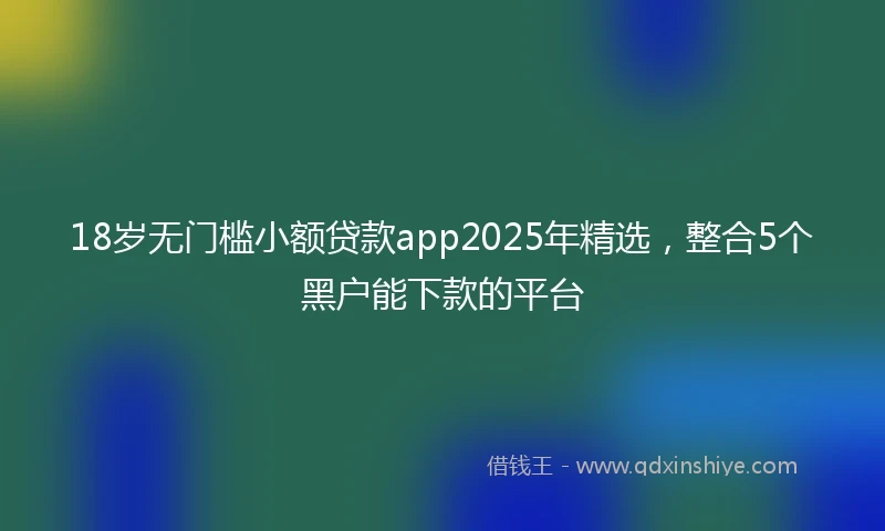 18岁无门槛小额贷款app2025年精选，整合5个黑户能下款的平台