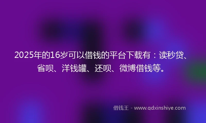 2025年的16岁可以借钱的平台下载有：读秒贷、省呗、洋钱罐、还呗、微博借钱等。