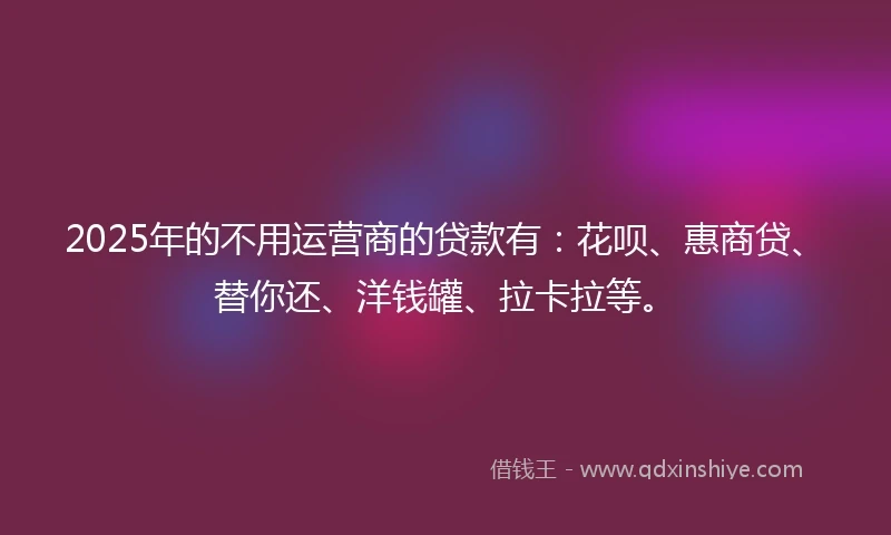 2025年的不用运营商的贷款有：花呗、惠商贷、替你还、洋钱罐、拉卡拉等。