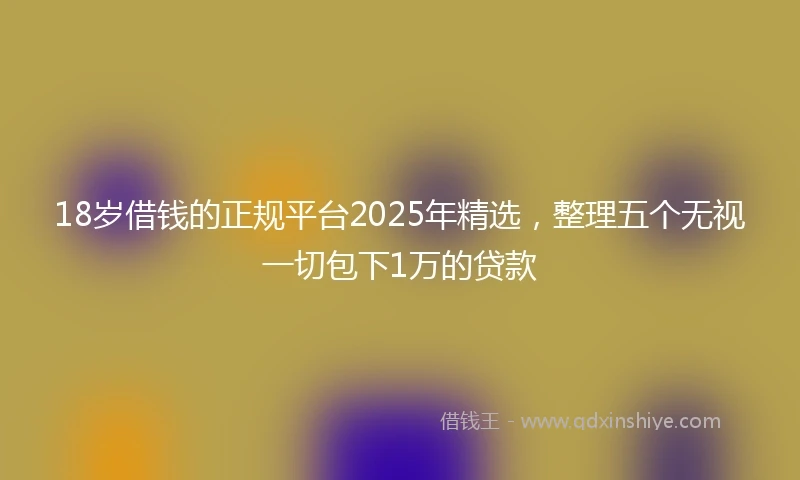 18岁借钱的正规平台2025年精选，整理五个无视一切包下1万的贷款
