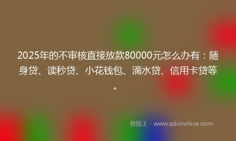 2025年的不审核直接放款80000元怎么办有：随身贷、读秒贷、小花钱包、滴水贷、信用卡贷等。