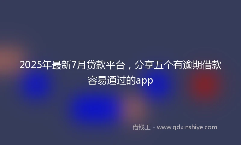 2025年最新7月贷款平台，分享五个有逾期借款容易通过的app