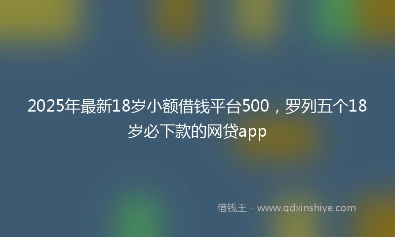 2025年最新18岁小额借钱平台500，罗列五个18岁必下款的网贷app
