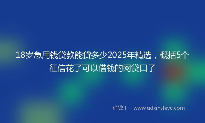 18岁急用钱贷款能贷多少2025年精选，概括5个征信花了可以借钱的网贷口子