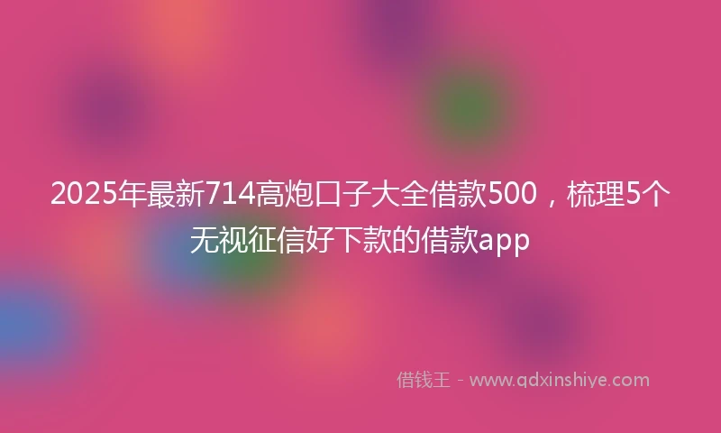 2025年最新714高炮口子大全借款500，梳理5个无视征信好下款的借款app