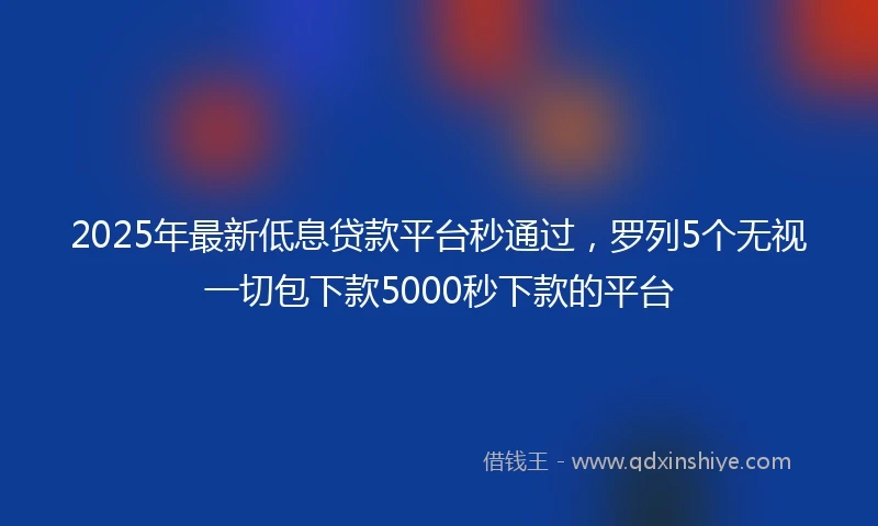 2025年最新低息贷款平台秒通过，罗列5个无视一切包下款5000秒下款的平台