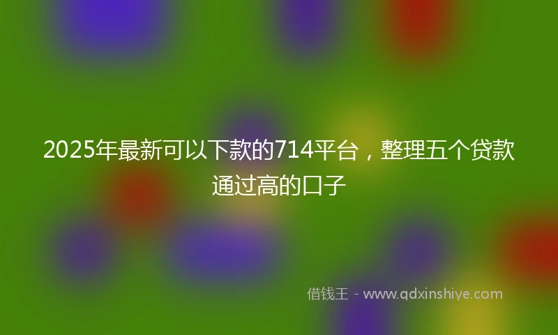 2025年最新可以下款的714平台，整理五个贷款通过高的口子