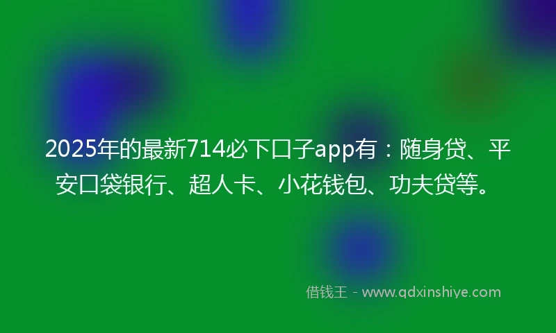 2025年的最新714必下口子app有：随身贷、平安口袋银行、超人卡、小花钱包、功夫贷等。