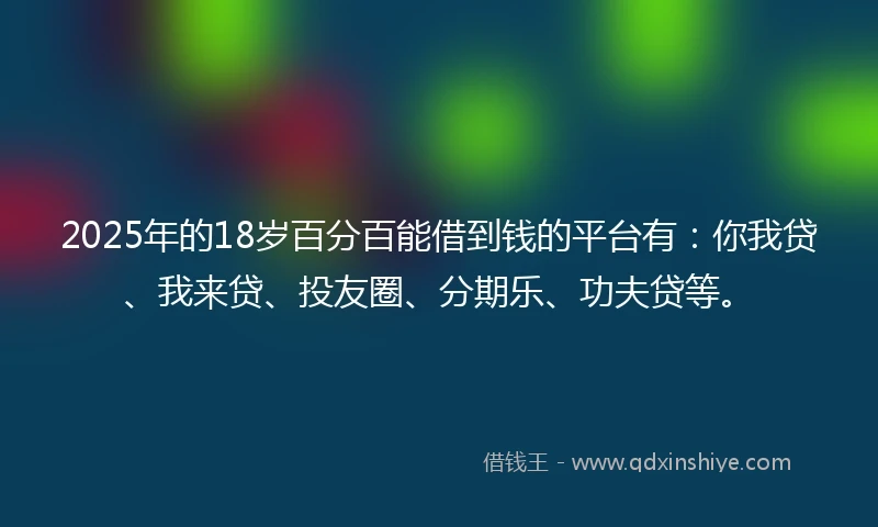 2025年的18岁百分百能借到钱的平台有：你我贷、我来贷、投友圈、分期乐、功夫贷等。