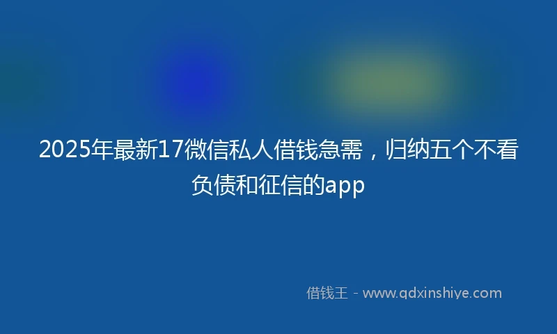 2025年最新17微信私人借钱急需，归纳五个不看负债和征信的app