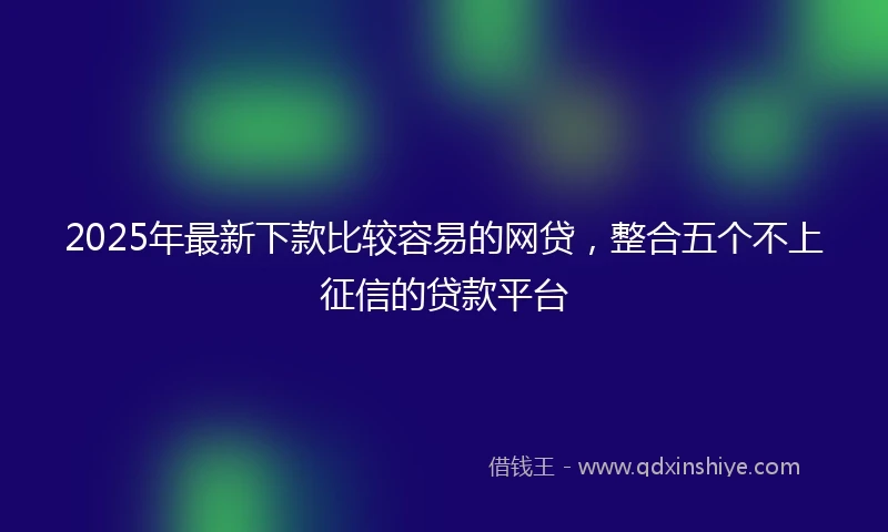 2025年最新下款比较容易的网贷，整合五个不上征信的贷款平台