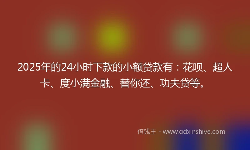2025年的24小时下款的小额贷款有：花呗、超人卡、度小满金融、替你还、功夫贷等。