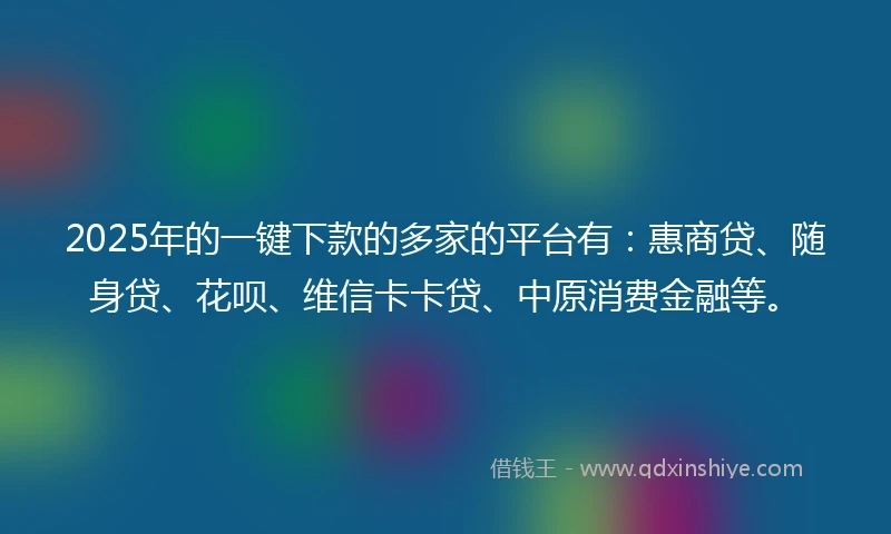 2025年的一键下款的多家的平台有：惠商贷、随身贷、花呗、维信卡卡贷、中原消费金融等。