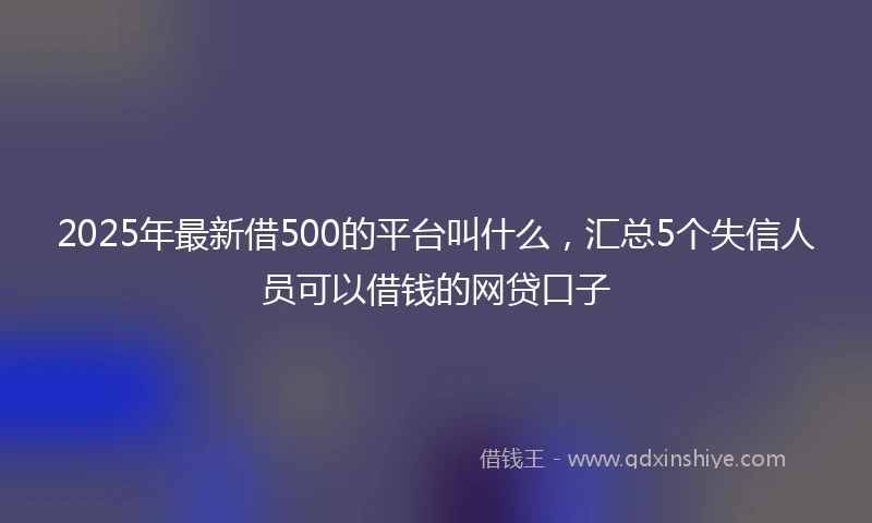 2025年最新借500的平台叫什么，汇总5个失信人员可以借钱的网贷口子