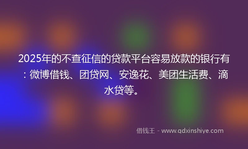 2025年的不查征信的贷款平台容易放款的银行有：微博借钱、团贷网、安逸花、美团生活费、滴水贷等。