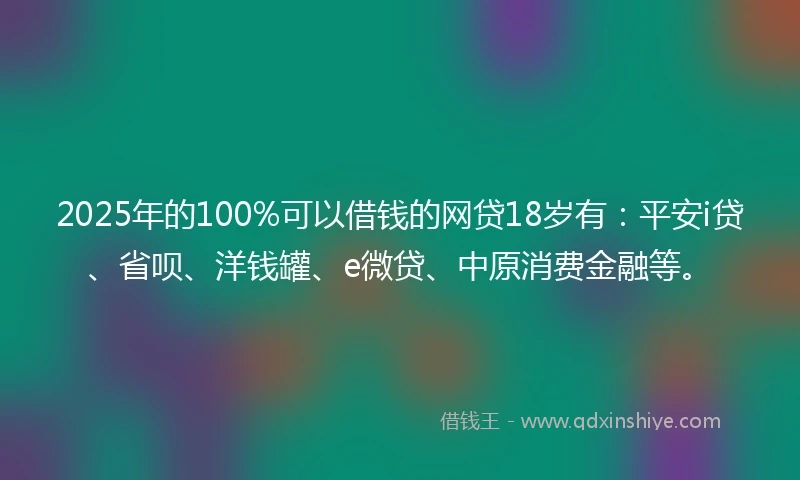 2025年的100%可以借钱的网贷18岁有：平安i贷、省呗、洋钱罐、e微贷、中原消费金融等。