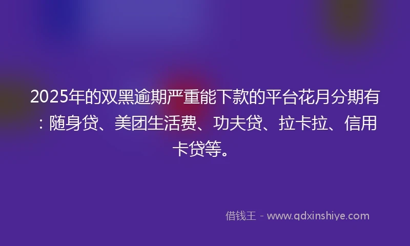 2025年的双黑逾期严重能下款的平台花月分期有：随身贷、美团生活费、功夫贷、拉卡拉、信用卡贷等。