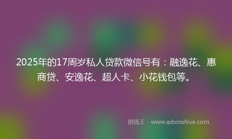 2025年的17周岁私人贷款微信号有：融逸花、惠商贷、安逸花、超人卡、小花钱包等。