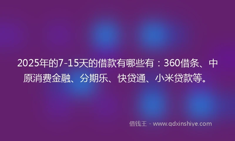 2025年的7-15天的借款有哪些有：360借条、中原消费金融、分期乐、快贷通、小米贷款等。