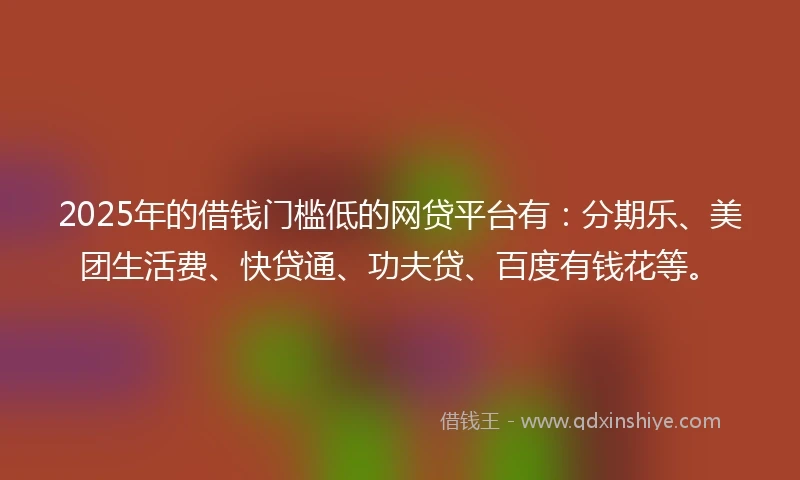 2025年的借钱门槛低的网贷平台有：分期乐、美团生活费、快贷通、功夫贷、百度有钱花等。