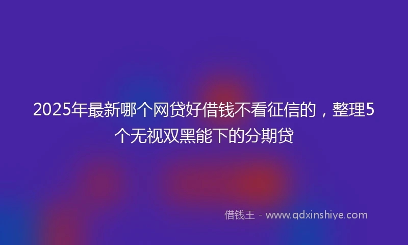 2025年最新哪个网贷好借钱不看征信的，整理5个无视双黑能下的分期贷