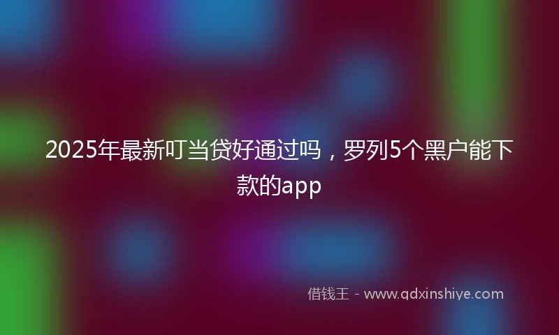 2025年最新叮当贷好通过吗，罗列5个黑户能下款的app