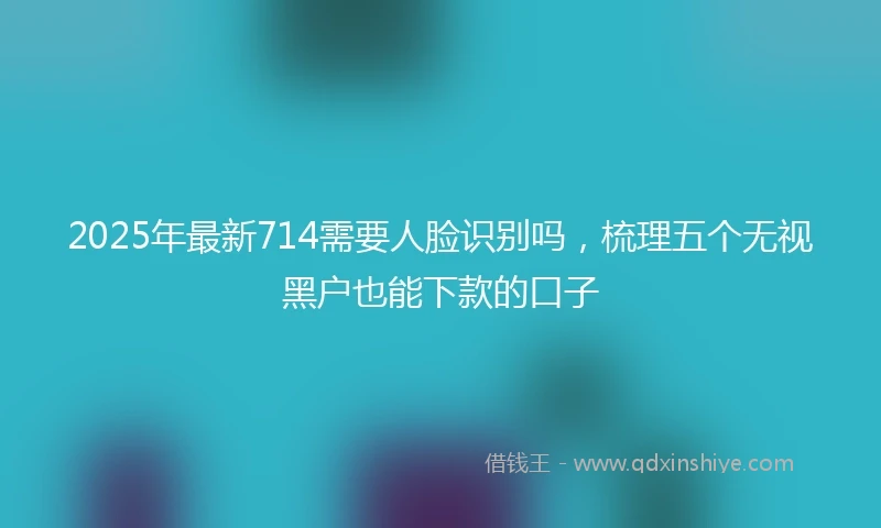 2025年最新714需要人脸识别吗，梳理五个无视黑户也能下款的口子